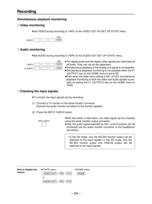 Page 24– 24–
How to display the≥STATE menu:≥HOME menu:
menus:
##
≥or
##
F12
F8AUDIO OUT
HOMEF12F8VIDEO OUT
Recording
Simultaneous playback monitoring
∑Video monitoring
≥Set VIDEO during recording to TAPE on the VIDEO OUT HD SET UP STATE menu.
∑Audio monitoring
≥Set AUDIO during recording to TAPE on the AUDIO OUT SET UP STATE menu.
≥The digital audio and the digital video signals are interlinked at
all times. They can not be set separately.
≥Simultaneous playback of the analog cue signal is not possible....