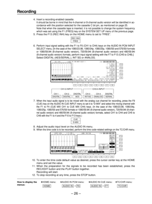 Page 26– 26–
Recording
14.Insert a recording-enabled cassette.
It should be borne in mind that the 4-channel or 8-channel audio version will be identified in ac-
cordance with the position selected for the cassette C bit pin, as mentioned on page 25.
Note that when the cassette tape is inserted, it is not possible to change the system frequency
which was set using the F1 (FREQ) key on the SYSTEM SET UP menu of the previous page.
15. Press the F13 (REC INH) key on the HOME menu to set to “FREE”.
16.
Perform...