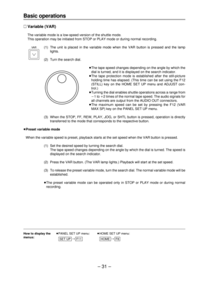 Page 31– 31–
Basic operations
∑Variable (VAR)
The variable mode is a low-speed version of the shuttle mode.
This operation may be initiated from STOP or PLAY mode or during normal recording.
(1) The unit is placed in the variable mode when the VAR button is pressed and the lamp
lights.
(2) Turn the search dial.
≥The tape speed changes depending on the angle by which the
dial is turned, and it is displayed on the search indicator.
≥The tape protection mode is established after the still-picture
holding time has...