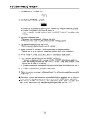 Page 42– 42–
Variable memory Function
1. Set the F3 (W/PLYR) key to OFF.
2. Set the F4 (VAR MEMO) key to ON.
≥If the IN and OUT points have already been entered, they will be automatically cleared.
≥If the split mode is ON, it will be forcibly turned off.
≥When the variable memory function is used, the AUDIO IN and OUT points cannot be 
entered.
3. Input the unit’s edit IN point.
The variable memory playback will start at this point.
≥There is no need to set the OUT point for variable memory playback.
4. Set...