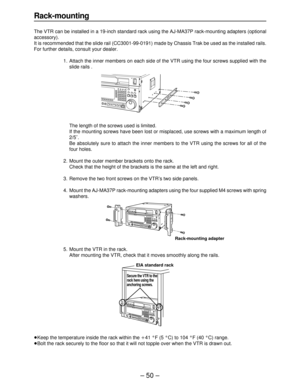 Page 50– 50 –
Rack-mounting
The VTR can be installed in a 19-inch standard rack using the AJ-MA37P rack-mounting adapters (optional
accessory).
It is recommended that the slide rail (CC3001-99-0191) made by Chassis Trak be used as the installed rails.
For further details, consult your dealer.
1. Attach the inner members on each side of the VTR using the four screws supplied with the
slide rails .
The length of the screws used is limited.
If the mounting screws have been lost or misplaced, use screws with a...