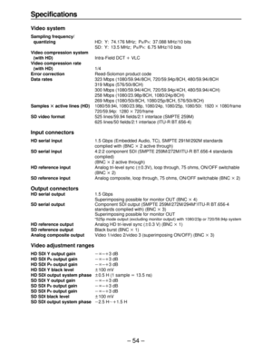 Page 54– 54 –
Specifications
Video system
Sampling frequency/
quantizingHD: Y: 74.176 MHz; P
B/PR: 37.088 MHz/10 bits
SD: Y: 13.5 MHz; P
B/PR: 6.75 MHz/10 bits
Video compression system 
(with HD)Intra-Field DCT iVLC
Video compression rate
(with HD)1/4
Error correctionReed-Solomon product code
Data rates323 Mbps (1080/59.94i/8CH, 720/59.94p/8CH, 480/59.94i/8CH
319 Mbps (576/50i/8CH)
300 Mbps (1080/59.94i/4CH, 720/59.94p/4CH, 480/59.94i/4CH)
258 Mbps (1080/23.98p/8CH, 1080/24p/8CH)
269 Mbps (1080/50i/8CH,...