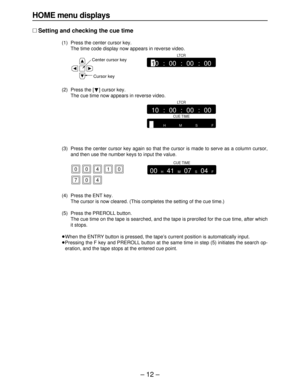 Page 12– 12–
HOME menu displays
∑Setting and checking the cue time
(1) Press the center cursor key.
The time code display now appears in reverse video.
(2) Press the [
4] cursor key.
The cue time now appears in reverse video.
(3) Press the center cursor key again so that the cursor is made to serve as a column cursor,
and then use the number keys to input the value.
(4) Press the ENT key.
The cursor is now cleared. (This completes the setting of the cue time.)
(5) Press the PREROLL button.
The cue time on the...