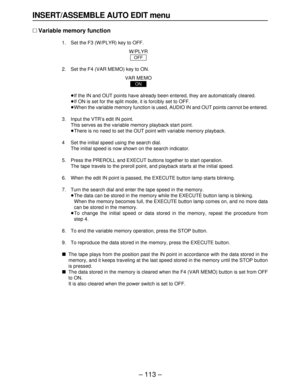 Page 113– 113–
INSERT/ASSEMBLE AUTO EDIT menu
∑Variable memory function
1. Set the F3 (W/PLYR) key to OFF.
W/PLYR
2. Set the F4 (VAR MEMO) key to ON.
VAR MEMO
≥If the IN and OUT points have already been entered, they are automatically cleared.
≥If ON is set for the split mode, it is forcibly set to OFF.
≥When the variable memory function is used, AUDIO IN and OUT points cannot be entered.
3. Input the VTR’s edit IN point.
This serves as the variable memory playback start point.
≥There is no need to set the OUT...