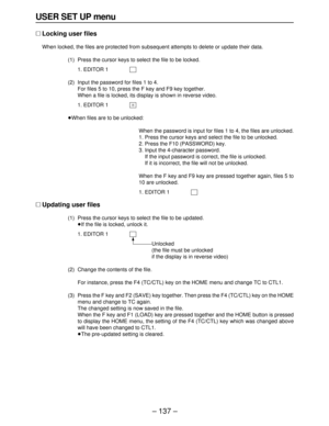 Page 137– 137–
USER SET UP menu
∑Locking user files
When locked, the files are protected from subsequent attempts to delete or update their data.
(1) Press the cursor keys to select the file to be locked.
1. EDITOR 1
(2) Input the password for files 1 to 4.
For files 5 to 10, press the F key and F9 key together.
When a file is locked, its display is shown in reverse video.
1. EDITOR 1
≥When files are to be unlocked:
When the password is input for files 1 to 4, the files are unlocked.
1. Press the cursor keys and...