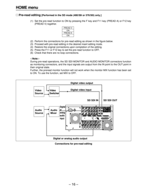 Page 16– 16 –
HOME menu
∑Pre-read editing [Performed in the SD mode (480/59i or 576/50i) only.]
(1) Set the pre-read function to ON by pressing the F key and F11 key (PREAD A) or F12 key
(PREAD V) together.
(2) Perform the connections for pre-read editing as shown in the figure below.
(3) Proceed with pre-read editing in the desired insert editing mode.
(4) Restore the original connections upon completion of the editing.
(5) Press the F11 or F12 key to set the pre-read function to OFF.
(6) Check that there are...