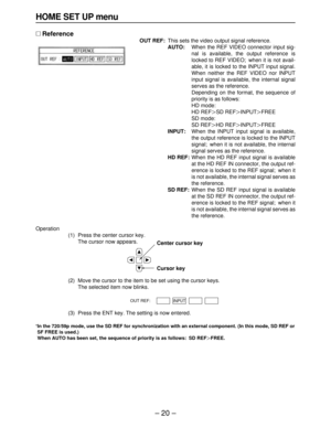 Page 20– 20–
HOME SET UP menu
∑Reference
OUT REF:This sets the video output signal reference.
AUTO:When the REF VIDEO connector input sig-
nal is available, the output reference is
locked to REF VIDEO; when it is not avail-
able, it is locked to the INPUT input signal.
When neither the REF VIDEO nor INPUT
input signal is available, the internal signal
serves as the reference.
Depending on the format, the sequence of
priority is as follows:
HD mode: 
HD REFNSD REFNINPUTNFREE
SD mode: 
SD REFNHD REFNINPUTNFREE...