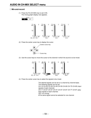 Page 59– 59–
AUDIO IN CH-MIX SELECT menu
∑Mix-and-record
(1) Press the F6 (CH-MIX) key to set it ON.
The mixing graph display now appears.
(2) Press the center cursor key to display the cursor.
(3) Use the cursor keys to move the cursor to the channel in which the sound is to be mixed.
(4) Press the center cursor key to select the signals to be mixed.
The desired signals can be set on a channel by channel basis.
The following signals can be set:
CH-1S CH-2S CH-3S CH-4S CH-5S CH-6S CH-7S CH-8S (input
signals of...