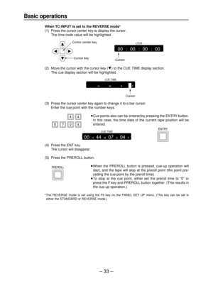 Page 33– 33–
Basic operations
When TC INPUT is set to the REVERSE mode*
(1) Press the cursor center key to display the cursor.
The time code value will be highlighted.
(2) Move the cursor with the cursor key (4) to the CUE TIME display section.
The cue display section will be highlighted.
(3) Press the cursor center key again to change it to a bar cursor.
Enter the cue point with the number keys.
≥Cue points also can be entered by pressing the ENTRY button.
In this case, the time data of the current tape...