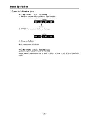 Page 34– 34–
Basic operations
∑Correction of the cue point
When TC INPUT is set to the STANDARD mode
(1) Move the cursor to the place which is to be corrected.
(2) ENTER the new value with the number keys.
(3) Press the ENT key.
≥Cue points cannot be cleared.
When TC INPUT is set to the REVERSE mode
Partial corrections cannot be made for cue points.
Repeat the input starting from step (1) when TC INPUT on page 33 was set to the REVERSE
mode.
Cursor
CUE TIME
00 H 41 M 07 S 04 F
CUE TIME
00 H 44 M 07 S 04 F 