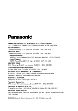 Page 20
PANASONIC BROADCAST & TELEVISION SYSTEMS COMPANYUNIT COMPANY OF PANASONIC CORPORATION OF NORTH AMERICA
Executive Office:
One Panasonic Way 4E-7, Secaucus, NJ 07094   (01) 348-7000
EASTERN ZONE: 
One Panasonic Way 4E-7, Secaucus, NJ 07094   (01) 348-761
   Southeast Region:
    15 Northbrook Parkway, Ste 1-160, Suwanee, GA 3004   (770) 338-6835
    Central Region:
    1707 N Randall Road E1-C-1, Elgin, IL 6013   (847) 468-500
WESTERN ZONE: 
3330 Cahuenga Blvd W.,...