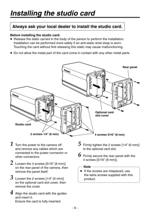 Page 9
- 9 -

Installing the studio card
Always ask your local dealer to install the studio card.
Rear panel
Optional card slot cover
4 screws 5/16” (8 mm)2 screws 1/4” (6 mm)
Studio card
1 Turn the power to the camera off 
and remove any cables which are 
connected to the power connector or 
other connectors.
2 Loosen the 4 screws [5/16” (8 mm)] 
on the rear panel of the camera, then 
remove the panel itself.
3  Loosen the  screws [1/4” (6 mm)] on the optional card slot cover, then 
remove the cover.
4...