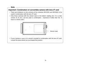 Page 6-6-
Important: Combination of convertible camera with lens I/F card
• There are limitations on the versions of the cameras AW-E300 and AW-E600 to be
used in combination with the lens I/F card.
• Only those cameras with the version seal on the bottom reading Ver. A or a later
version (A, B, etc.) can be used in combination.  (Cameras of older than Ver. A
have no version seal.)
• If your camera in use is of a version unsuited to combination with the lens I/F card,
consult the store where you purchased the...