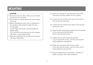 Page 7-7-
MOUNTING
• Be sure to ask your store, where you purchasedthe product, for mounting.
• Disconnect the camera power connector before mounting.
• Before handling the card, touch a metal part of the camera to discharge the static from the
human body.
An anti-static wrist strap is recommended for
added safety.
If you touch the card while you are still charged
with static, it may cause trouble.
• Keep the metal parts of the card free of contact with other metal parts.
(1) Switch the camera off, and...