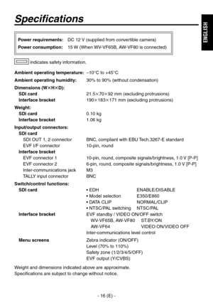 Page 17
- 16 (E) -
ENGLISH

Specifications
Ambient operating temperature: –10°C to +45°C
Ambient operating humidity:  0% to 90% (without condensation)
Dimensions (WHD):
SDI card   1.5709 mm (excluding protrusions)
Interface bracket  19018171 mm (excluding protrusions)
Weight:
SDI card   0.10 kg
Interface bracket 1.06 kg
Input/output connectors:
SDI card
SDI OUT 1,  connector  BNC, compliant with EBU Tech.67-E standard
EVF I/F connector  10-pin, round
Interface bracket...