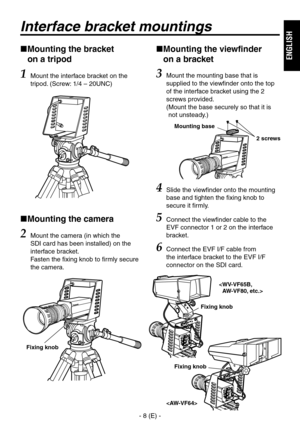 Page 9
- 8 (E) -
ENGLISH

 
Mounting the bracket  
on a tripod
1 Mount the interface bracket on the 
tripod. (Screw: 1/4 – 0UNC)
  Mounting the camera
2 Mount the camera (in which the 
SDI card has been installed) on the 
interface bracket. 
Fasten the fixing knob to firmly secure 
the camera.
 
Mounting the viewfinder  
on a bracket
3  Mount the mounting base that is 
supplied to the viewfinder onto the top 
of the interface bracket using the  
screws provided.  
(  Mount the base securely so...