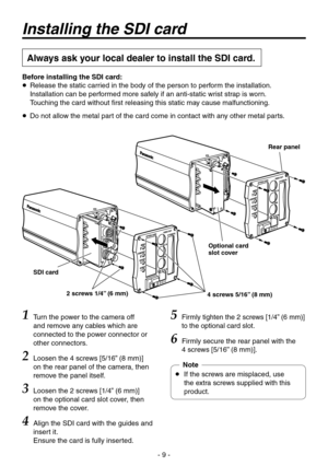 Page 9
- 9 -

Installing the SDI card
Always ask your local dealer to install the SDI card.
Rear panel
Optional card slot cover
4 screws 5/16” (8 mm)2 screws 1/4” (6 mm)
SDI card
1 Turn the power to the camera off 
and remove any cables which are 
connected to the power connector or 
other connectors.
2  Loosen the  screws [5/16” (8 mm)] on the rear panel of the camera, then 
remove the panel itself.
3 
Loosen the  screws [1/” (6 mm)] on the optional card slot cover, then 
remove the cover.
4...