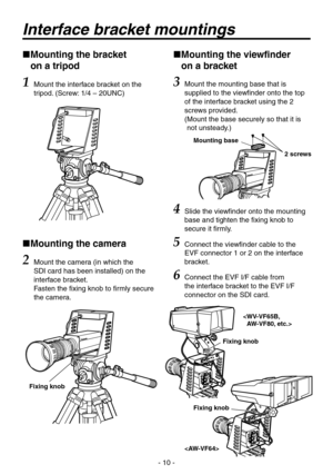 Page 10
- 10 -

 
Mounting the bracket  
on a tripod
1 Mount the interface bracket on the 
tripod. (Screw: 1/ – 0UNC)
  Mounting the camera
2 Mount the camera (in which the 
SDI card has been installed) on the 
interface bracket. 
Fasten the fixing knob to firmly secure 
the camera.
 
Mounting the viewfinder  
on a bracket
3  Mount the mounting base that is 
supplied to the viewfinder onto the top 
of the interface bracket using the  
screws provided.  
(  Mount the base securely so that it is...