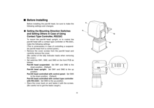 Page 11-9-
SW 2 SW 1 SW 3
SW 2 SW 1
SW 3
DESKTOP
HANGING
CONTACT/RS232CSERIAL
nBefore Installing
Before installing the pan/tilt head, be sure to make the
following settings and changes.
lSetting the Mounting Direction Switches
and Setting Others in Case of Using
Contact Type Controller, RS232C
To mount the pan/tilt head upright, or to control the
pan/tilt head with a contact type controller or RS-232C,
make the following settings.
(This is unnecessary in case of controlling a suspend-
ed pan/tilt head from a...