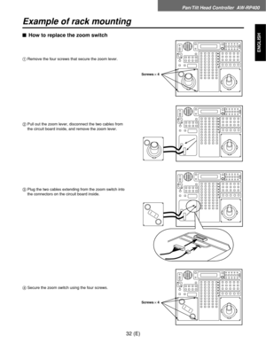 Page 33Pan/Tilt Head Controller  AW-RP400
32 (E)
ENGLISH
Example of rack mounting
$How to replace the zoom switch
1Remove the four screws that secure the zoom lever.
2Pull out the zoom lever, disconnect the two cables from
the circuit board inside, and remove the zoom lever.
3Plug the two cables extending from the zoom switch into
the connectors on the circuit board inside.
4Secure the zoom switch using the four screws.
Screws!4
Screws!4 