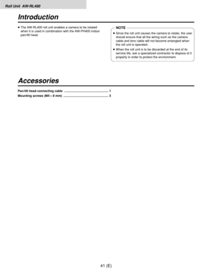 Page 42Roll Unit  AW-RL400
41 (E)
Introduction
Accessories
≥The AW-RL400 roll unit enables a camera to be rotated
when it is used in combination with the AW-PH400 indoor
pan/tilt head.NOTE
≥Since the roll unit causes the camera to rotate, the user
should ensure that all the wiring such as the camera
cable and lens cable will not become entangled when
the roll unit is operated.
≥When the roll unit is to be discarded at the end of its
service life, ask a specialized contractor to dispose of it
properly in order...