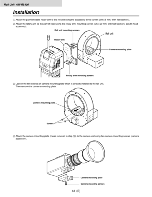 Page 44Roll Unit  AW-RL400
43 (E)
Installation
4Attach the camera mounting plate (it was removed in step 3) to the camera unit using two camera mounting screws (camera
accessory). 3Loosen the two screws of camera mounting plate which is already installed to the roll unit.
Then remove the camera mounting plate. 1Attach the pan/tilt head’s rotary arm to the roll unit using the accessory three screws (M4!8 mm, with flat washers).
2Attach the rotary arm to the pan/tilt head using the rotary arm mounting screws...