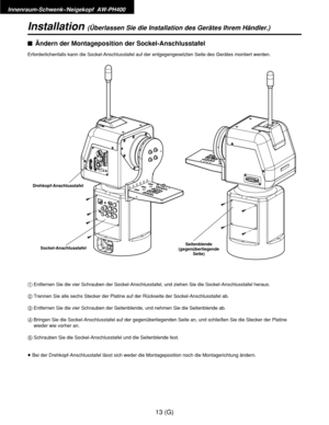 Page 68Innenraum-Schwenk-/Neigekopf  AW-PH400
13 (G)
Installation(Überlassen Sie die Installation des Gerätes Ihrem Händler.)
$Ändern der Montageposition der Sockel-Anschlusstafel
Erforderlichenfalls kann die Sockel-Anschlusstafel auf der entgegengesetzten Seite des Gerätes montiert werden.
1Entfernen Sie die vier Schrauben der Sockel-Anschlusstafel, und ziehen Sie die Sockel-Anschlusstafel heraus.
2Trennen Sie alle sechs Stecker der Platine auf der Rückseite der Sockel-Anschlusstafel ab.
3Entfernen Sie die...