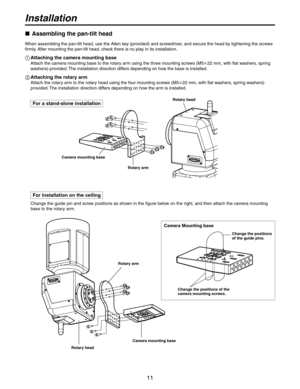 Page 11
11

Installation
For a stand-alone installation
 Assembling the pan-tilt head
When assembling the pan-tilt head, use the Allen key (provided) and screwdriver, and secure the head by tightening the screws 
firmly. After mounting the pan-tilt head, check there is no play in its installation.
  Attaching the camera mounting base
Attach the camera mounting base to the rotary arm using the three mounting screws (M5  mm, with flat washers, spring 
washers) provided. The installation direction...