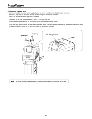 Page 12
1

Installation
 Mounting the tally lamp
Connect the cable connector which is taped to the top of the pan-tilt head to the tally\
 cable connector.
Mount the tally lamp on the top of the pan-tilt head using the two screws provided.
Mount the lamp while paying attention to the wire.
 
The cable for the tally cable connector is about -1/16” (50 mm) long.
When connecting the cable to the connector, do not pull it out beyond this length. 
 
If the tally lamp is not going to be used, insert the...