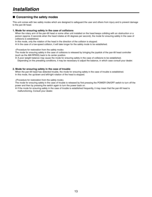 Page 13
1

Installation
 Concerning the safety modes
This unit comes with two safety modes which are designed to safeguard the user and others from injury and to prevent damage 
to the pan-tilt head.
1. Mode for ensuring safety in the case of collisions
When the rotary arm of the pan-tilt head or some other unit installed on the head keeps colliding with an obstruction or a 
person (approx. 6 seconds when the head rotates at 45 degrees per second), the mode for ensuring safety in the case of 
collisions...