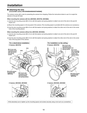 Page 19
19

Installation
   Attaching the wire
 [Convertible camera AW-E350/E650/E655/E750/E860]
The camera comes with a wire for preventing the camera from dropping. Follow the instructions below to use it to couple the 
camera to the pan-tilt head.
When mounting the cameras with fan (AW-E655, AW-E750, AW-E860)
   Use the wire mounting screw (M48 mm with flat washer and spring washer) to attach one end of the wire to the pan-tilt 
head’s arm.
 Mount the mounting spacer on the top panel of the camera. (The...