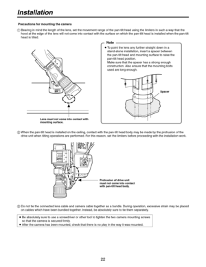 Page 22


Installation
  Bearing in mind the length of the lens, set the movement range of the pan-tilt head using the limiters in such a way that the 
hood at the edge of the lens will not come into contact with the surface on which the pan-tilt head is installed when the pan-tilt 
head is tilted.
Lens must not come into contact with mounting surface.
   
   
To point the lens any further straight down in a 
stand-alone installation, insert a spacer between  
the pan-tilt head and mounting surface...