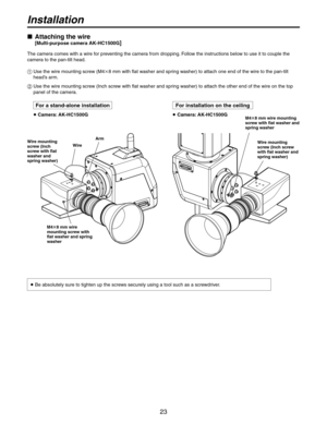 Page 23


Installation
   Attaching the wire
 [Multi-purpose camera AK-HC1500G]
The camera comes with a wire for preventing the camera from dropping. Follow the instructions below to use it to couple the 
camera to the pan-tilt head.
   Use the wire mounting screw (M48 mm with flat washer and spring washer) to attach one end of the wire to the pan-tilt 
head’s arm.
   Use the wire mounting screw (Inch screw with flat washer and spring washer) to attach the other end of the wire on the top 
panel...