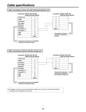 Page 26
6

Cable specifications
When connecting a Fujinon extender change unit
SHELL
CVCC (12 V)
CGND
EXT Return
EXT Signal
ND Return
ND Signal
CanonEXT ()
CanonEXT ()
GND
GND
Connector:  HR10A-10P-10P (73) made by Hirose Electric
SHELL
Connect this connector to the ND/EXT connector on the pan-tilt head
Connect this connector to the EXT connector on the lens
When connecting a Canon lens with motorized extender unit
  For details on how to connect the extender change unit to the lens, consult the...