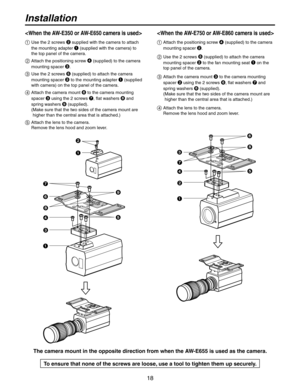 Page 18
18

Installation

  Use the 2 screws 
 supplied with the camera to attach 
the mounting adapter  (supplied with the camera) to 
the top panel of the camera.
  Attach the positioning screw   (supplied) to the camera 
mounting spacer . 
  Use the 2 screws  (supplied) to attach the camera 
mounting spacer  to the mounting adapter  (supplied 
with camera) on the top panel of the camera.
   Attach the camera mount 
 to the camera mounting 
spacer  using the 2 screws , flat washers  and 
spring...