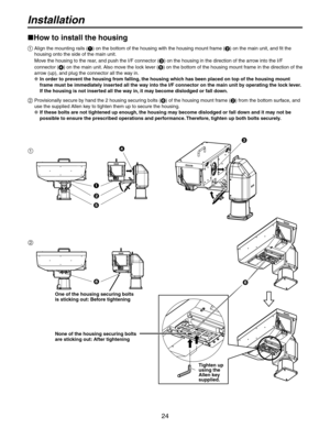 Page 24
24

Installation
How to install the housing
  Align the mounting rails () on the bottom of the housing with the housing mount frame () on the main unit, and fit the 
housing onto the side of the main unit.
   Move the housing to the rear, and push the I/F connector (
) on the housing in the direction of the arrow into the I/F 
connector (
) on the main unit. Also move the lock lever () on the bottom of the housing mount frame in the direction of the 
arrow (up), and plug the connector all the way...