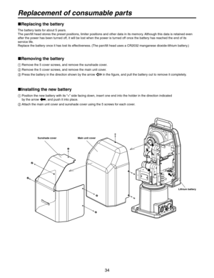 Page 34
34

Replacement of consumable parts
 
Replacing the battery
The battery lasts for about 5 years.
The pan/tilt head stores the preset positions, limiter positions and other data in its memory. Although this data is retained even 
after the power has been turned off, it will be lost when the power is turned off once the battery has reached the end of its 
service life.
Replace the battery once it has lost its effectiveness. (The pan/tilt head uses a CR2032 manganese dioxide-lithium battery.)
  Removing...