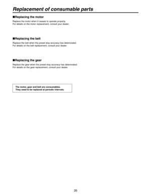 Page 35
35

Replacement of consumable parts
 Replacing the motor
Replace the motor when it ceases to operate properly.
For details on the motor replacement, consult your dealer.
 Replacing the belt
Replace the belt when the preset stop accuracy has deteriorated.
For details on the belt replacement, consult your dealer.
  Replacing the gear
Replace the gear when the preset stop accuracy has deteriorated.
For details on the gear replacement, consult your dealer.
The motor, gear and belt are consumables.
They...