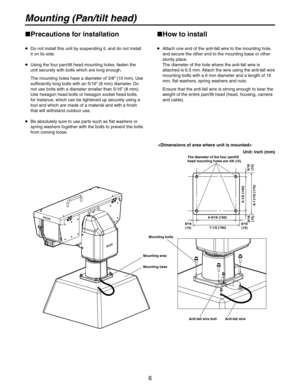 Page 6
6

Mounting (Pan/tilt head)
Precautions for installation
   Do not install this unit by suspending it, and do not install it on its side.
   Using the four pan/tilt head mounting holes, fasten the 
unit securely with bolts which are long enough.
    The mounting holes have a diameter of 3/8
”  (10 mm). Use 
sufficiently long bolts with an 5/16” (8 mm) diameter. Do 
not use bolts with a diameter smaller than 5/16” (8 mm). 
Use hexagon head bolts or hexagon socket head bolts, 
for instance, which can...