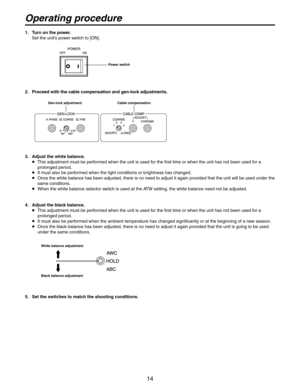 Page 14
14

1.  Turn on the power.Set the unit’s power switch to [ON].
Power switch
2.  Proceed with the cable compensation and gen-lock adjustments.
Gen-lock adjustment Cable compensation
3.  Adjust the white balance.
   This adjustment must be performed when the unit is used for the first time or when the unit has not been used for a 
prolonged period.
   It must also be performed when the light conditions or brightness has changed.
   Once the white balance has been adjusted, there is no need to adjust it...