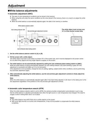 Page 16
16

Adjustment
White balance adjustments
 Automatic adjustment (AWC)
   Two sets of color temperature conditions can be stored in the memory.
   When using the unit under the same conditions as the ones stored in the memory, there is no need to re-adjust the white balance.
   When the white balance is automatically adjusted again, the data in the memory is rewritten.
Auto setting indicator LED White balance selector switch 
Red and blue gain adjustment controlsThe white object must occupy over 
10...