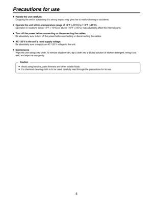 Page 5
5

  Handle the unit carefully.
  Dropping the unit or subjecting it to strong impact may give rise to malfunctioning or accidents.
  Operate the unit within a temperature range of 14°F (–10°C) to 113°F (+45°C).
  Operation in locations below 14°F (–10°C) or above 113°F (+45°C) may adversely affect the internal parts.
  Turn off the power before connecting or disconnecting the cables.
  Be absolutely sure to turn off the power before connecting or disconnecting the cables.
  AC 120 V is the unit’s...