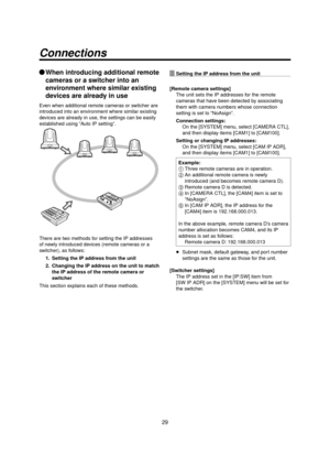 Page 2929
Connections
When introducing additional remote 
cameras or a switcher into an 
environment where similar existing 
devices are already in use
Even when additional remote cameras or switcher are 
introduced into an environment where similar existing 
devices are already in use, the settings can be easily 
established using “Auto IP setting”.
There are two methods for setting the IP addresses 
of newly introduced devices (remote cameras or a 
switcher), as follows:
1.  Setting the IP address from the...