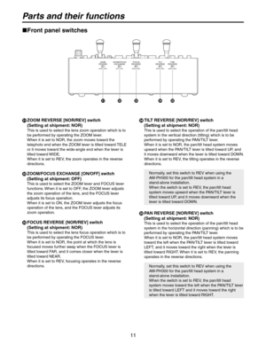 Page 11
11

Parts and their functions
  ZOOM REVERSE [NOR/REV] switch 
(Setting at shipment: NOR)
This is used to select the lens zoom operation which is to 
be performed by operating the ZOOM lever.
When it is set to NOR, the zoom moves toward the 
telephoto end when the ZOOM lever is tilted toward TELE 
or it moves toward the wide-angle end when the lever is 
tilted toward WIDE.
When it is set to REV, the zoom operates in the reverse 
directions.
  ZOOM/FOCUS EXCHANGE [ON/OFF] switch 
(Setting at shipment:...