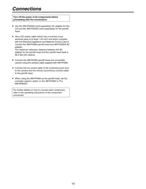 Page 14
14

Connections
   Use the AW-PS505A (sold separately) AC adapter for this 
unit and the AW-PS300A (sold separately) for the pan/tilt 
head.
   Use a DC power cable (which has a nominal cross-
sectional area of at least 1.25 mm2 and which complies 
with the Electrical Appliance and Material Control Law) to 
connect the AW-PH360 pan/tilt head and AW-PS300A AC 
adapter. 
The maximum extension distance between the AC 
adapter for the pan/tilt head and the pan/tilt head itself is 
98.4 feet (30 meters).
...