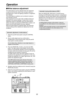 Page 22
22

1.   Select the pan/tilt head system using the CONTROL 
button.
2.   Shoot a white object (such as a white wall or 
handkerchief) to fill the whole screen using the pan/tilt 
head system currently selected.
 
Do not allow shiny, reflective or very bright objects to 
appear on the screen.
3.   Press the WHITE BAL A button, and press the AWC 
button. The AWC button’s lamp flashes, and the white 
balance is automatically adjusted. Once the adjustment 
has been performed correctly, the lamp goes off,...