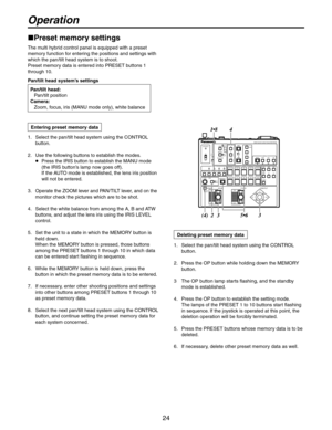 Page 24
24

1.   Select the pan/tilt head system using the CONTROL 
button.
2.   Use the following buttons to establish the modes.
    Press the IRIS button to establish the MANU mode 
(the IRIS button’s lamp now goes off). 
If the AUTO mode is established, the lens iris position 
will not be entered.
3.   Operate the ZOOM lever and PAN/TILT lever, and on the 
monitor check the pictures which are to be shot.
4.   Select the white balance from among the A, B and ATW 
buttons, and adjust the lens iris using the...