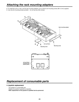 Page 26
26

Attaching the rack mounting adapters
Replacement of consumable parts
  To install this unit in a rack, use the rack mounting adapters, join-up fixture and mounting screws (M48 mm) supplied.
  Use only the mounting screws provided — do not use any other screws.
 Joystick replacement
The joystick is a consumable part.
Replace the joystick if operation is impeded.
Refer replacement of the joystick to qualified service personnel.
MENUITEMYESDEF(AF)EXTNDLAMPUPLEFTDOWN
NEAR
WIDE
RIGHT
OPWIPH/FNO...