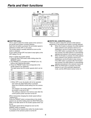 Page 6
6

Parts and their functions
 SHUTTER button
This is used to select the shutter speed of the camera in 
the pan/tilt head system currently selected. 
Each time the button is pressed, the set shutter speed is 
switched to shutter OFF or vice versa. 
The shutter speed is actually switched as soon as the 
button is released.
At any setting except OFF, the button’s lamp lights; at the 
OFF setting, it is off.
[How to register the shutter speed]
1.  Press the SHUTTER button while holding down the 
MEMORY...