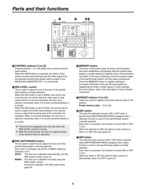 Page 8
8

Parts and their functions
  CONTROL buttons [1] to [5]
Pressing buttons 1 to 5 will select the connected pan/tilt 
head system. 
When the AW-RC400 is connected, the button of the 
chosen number will illuminate and the video signal from 
the selected pan/tilt head system will be output to the 
AW-RC400’s MONITOR OUT 1 to 2 terminals.
 IRIS LEVEL control
This is used to adjust the iris of the lens in the pan/tilt 
head system currently selected.
When the IRIS button is set to MANU, the control can...